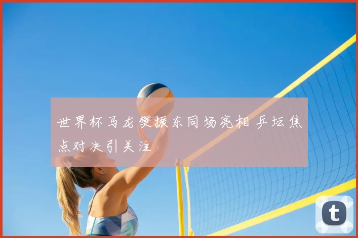 世界杯马龙樊振东同场亮相 乒坛焦点对决引关注