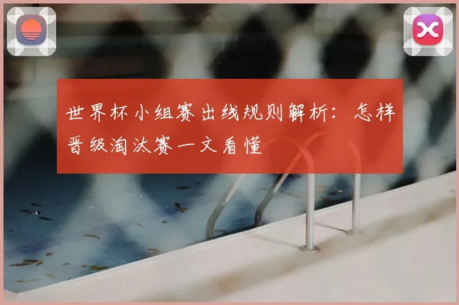 世界杯小组赛出线规则解析：怎样晋级淘汰赛一文看懂