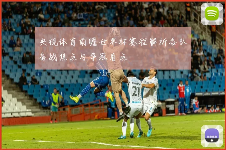 央视体育前瞻世界杯赛程解析各队备战焦点与争冠看点