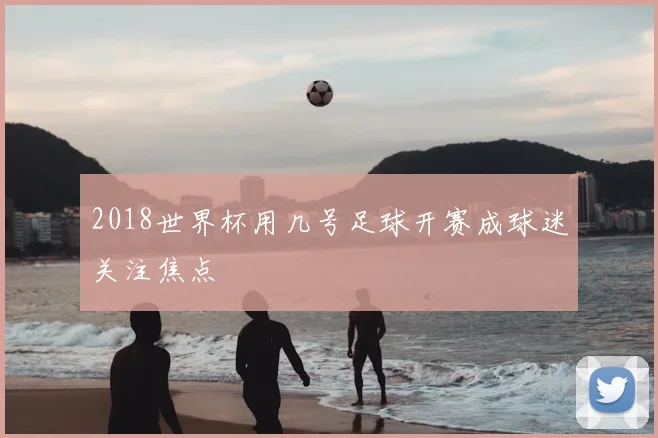 2018世界杯用几号足球开赛成球迷关注焦点