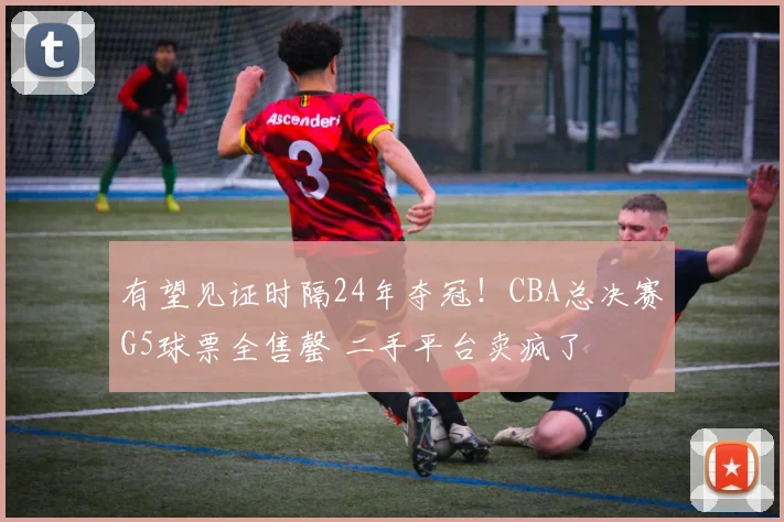 有望见证时隔24年夺冠!CBA总决赛G5球票全售罄 二手平台卖疯了