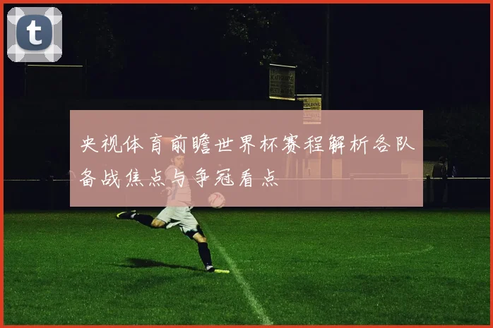 央视体育前瞻世界杯赛程解析各队备战焦点与争冠看点