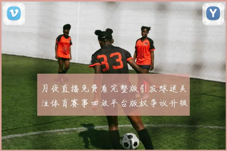 月夜直播免费看完整版引发球迷关注体育赛事回放平台版权争议升级