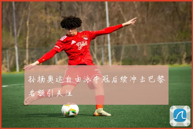 孙杨奥运自由泳夺冠后续冲击巴黎名额引关注