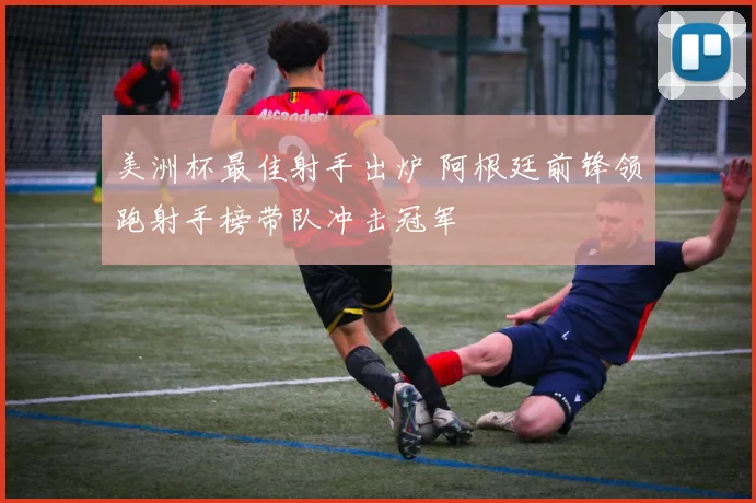 美洲杯最佳射手出炉 阿根廷前锋领跑射手榜带队冲击冠军