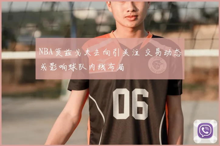 NBA莫兹戈夫去向引关注 交易动态或影响球队内线布局