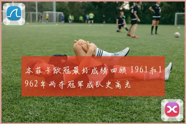 本菲卡欧冠最好成绩回顾 1961和1962年两夺冠军成队史高光