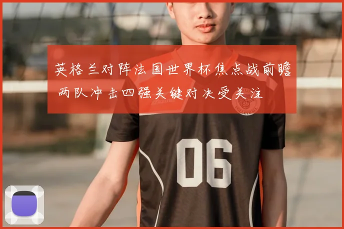 英格兰对阵法国世界杯焦点战前瞻 两队冲击四强关键对决受关注