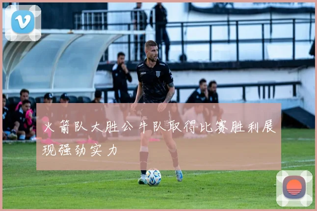 火箭队大胜公牛队取得比赛胜利展现强劲实力